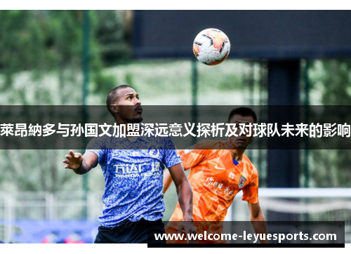 萊昂納多与孙国文加盟深远意义探析及对球队未来的影响 萊昂納多与孙国文加盟深远意义探析及对球队未来的影响