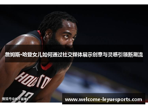 詹姆斯·哈登女儿如何通过社交媒体展示创意与灵感引领新潮流 詹姆斯·哈登女儿如何通过社交媒体展示创意与灵感引领新潮流