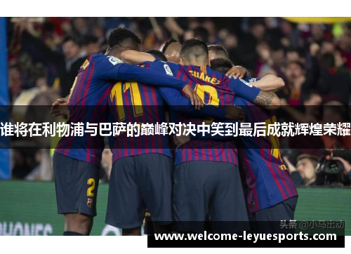 谁将在利物浦与巴萨的巅峰对决中笑到最后成就辉煌荣耀 谁将在利物浦与巴萨的巅峰对决中笑到最后成就辉煌荣耀