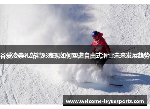 谷爱凌崇礼站精彩表现如何塑造自由式滑雪未来发展趋势 谷爱凌崇礼站精彩表现如何塑造自由式滑雪未来发展趋势