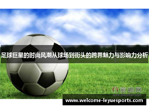 足球巨星的时尚风潮从球场到街头的跨界魅力与影响力分析 足球巨星的时尚风潮从球场到街头的跨界魅力与影响力分析