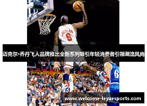 迈克尔·乔丹飞人品牌推出全新系列吸引年轻消费者引领潮流风尚