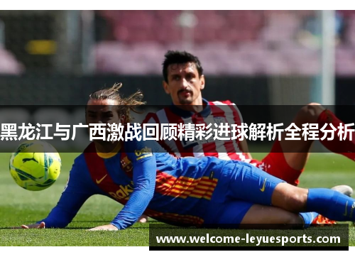 黑龙江与广西激战回顾精彩进球解析全程分析 黑龙江与广西激战回顾精彩进球解析全程分析