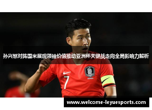 孙兴慜对阵国米展现领袖价值推动亚洲杯关键战走向全局影响力解析