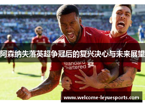 阿森纳失落英超争冠后的复兴决心与未来展望