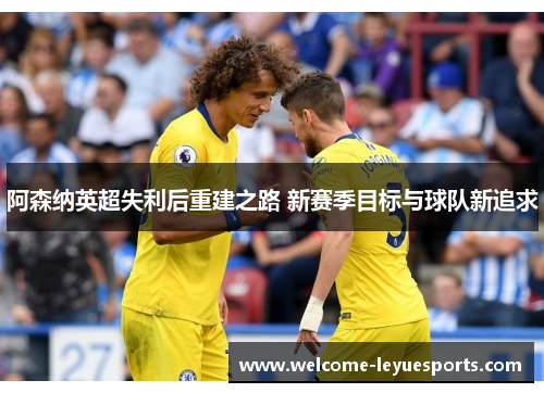 阿森纳英超失利后重建之路 新赛季目标与球队新追求