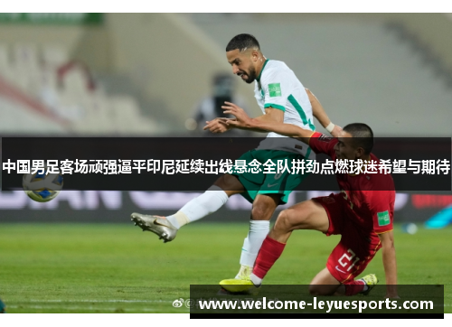 中国男足客场顽强逼平印尼延续出线悬念全队拼劲点燃球迷希望与期待