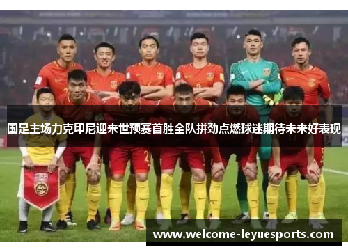 国足主场力克印尼迎来世预赛首胜全队拼劲点燃球迷期待未来好表现