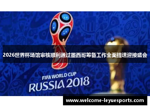 2026世界杯场馆审核顺利通过墨西哥筹备工作全面提速迎接盛会 2026世界杯场馆审核顺利通过墨西哥筹备工作全面提速迎接盛会
