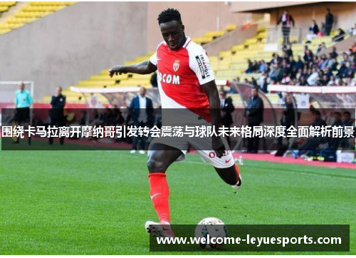 围绕卡马拉离开摩纳哥引发转会震荡与球队未来格局深度全面解析前景 围绕卡马拉离开摩纳哥引发转会震荡与球队未来格局深度全面解析前景